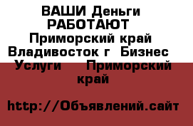 ВАШИ Деньги  РАБОТАЮТ - Приморский край, Владивосток г. Бизнес » Услуги   . Приморский край